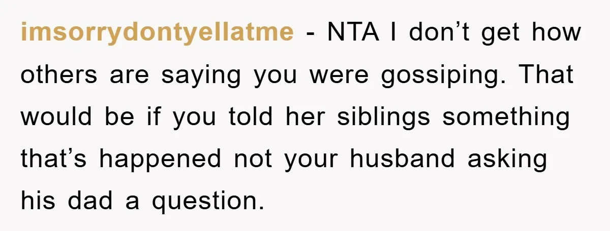 imsorrydontyellatme − NTA I don’t get how others are saying you were gossiping. That would be if you told her siblings something that’s happened not your husband asking his dad...