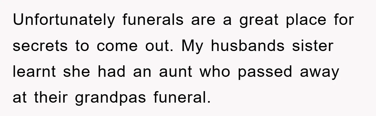 Unfortunately funerals are a great place for secrets to come out. My husbands sister learnt she had an aunt who passed away at their grandpas funeral.