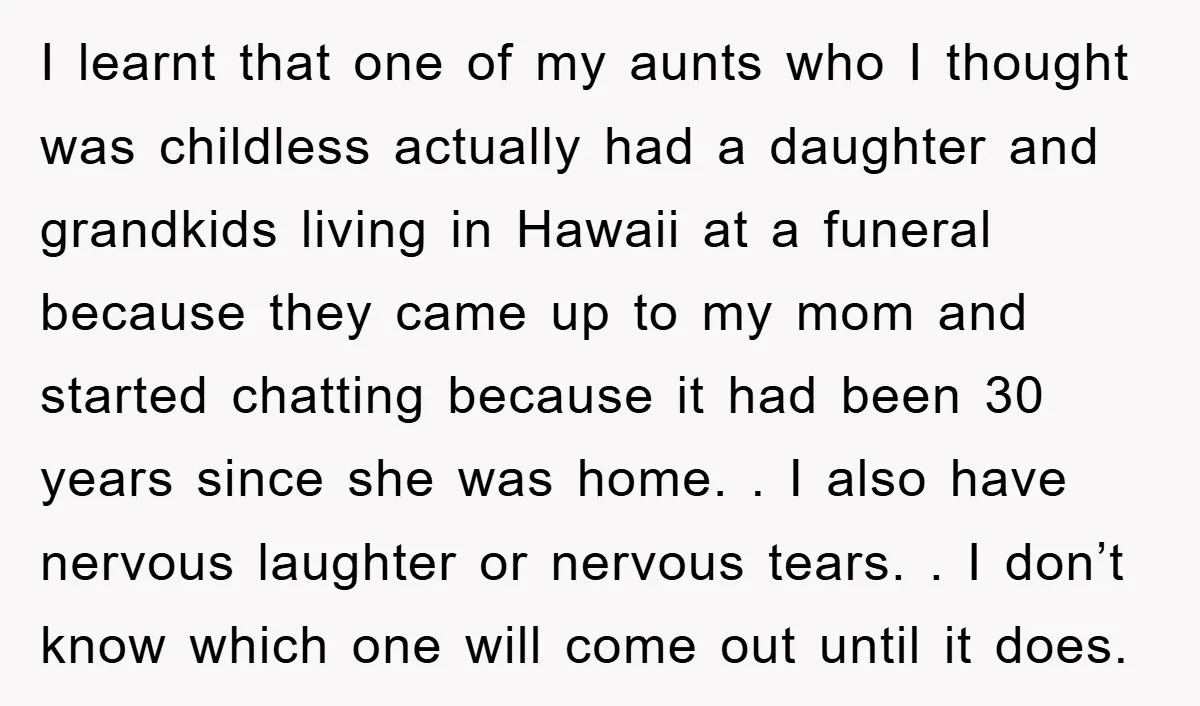 I learnt that one of my aunts who I thought was childless actually had a daughter and grandkids living in Hawaii at a funeral because they came up to my...