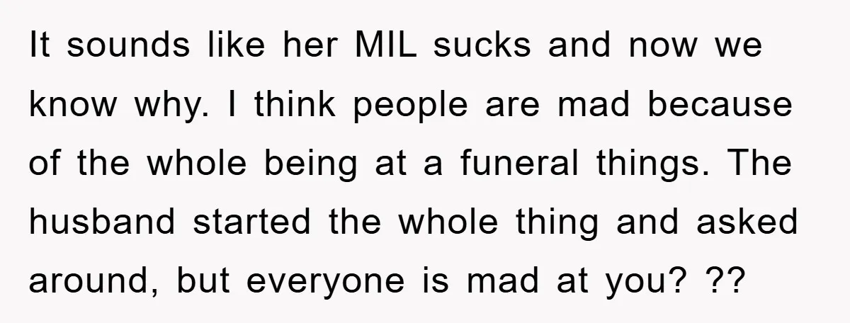 It sounds like her MIL sucks and now we know why. I think people are mad because of the whole being at a funeral things. The husband started the whole...
