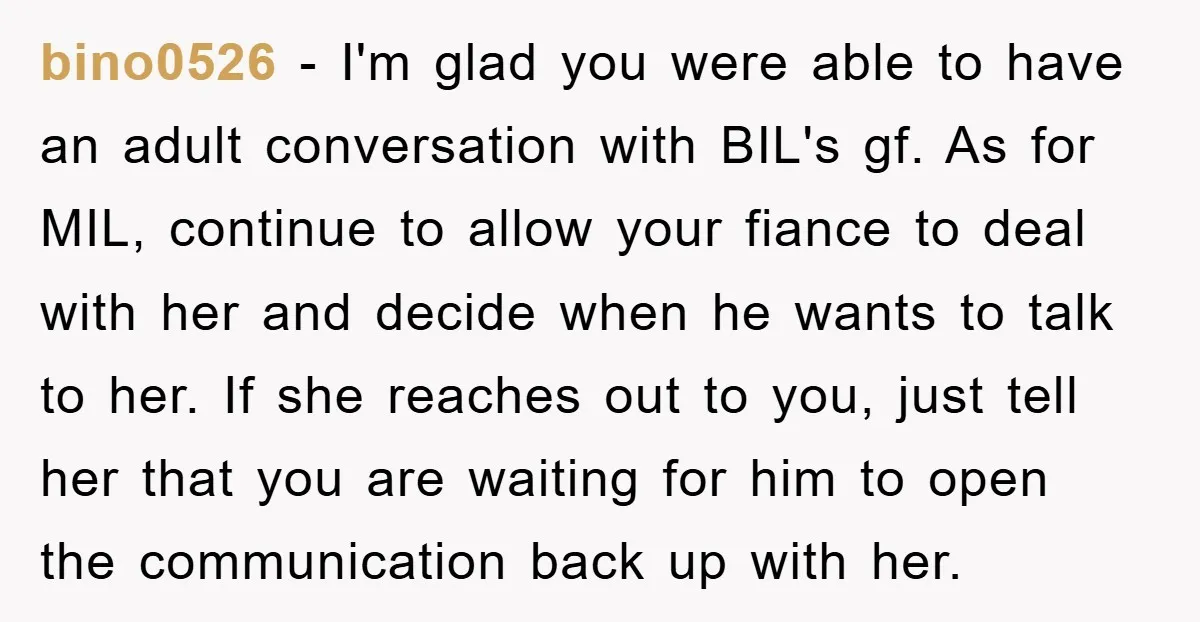 bino0526 − I'm glad you were able to have an adult conversation with BIL's gf. As for MIL, continue to allow your fiance to deal with her and decide when...