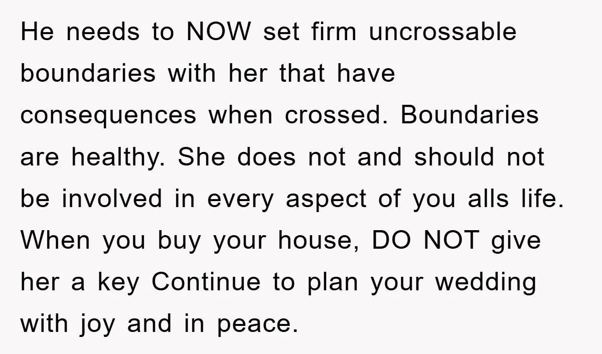 He needs to NOW set firm uncrossable boundaries with her that have consequences when crossed. Boundaries are healthy. She does not and should not be involved in every aspect of...