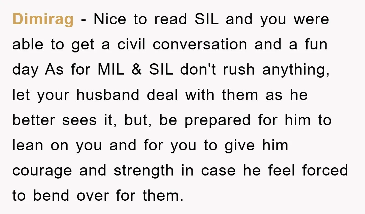 Dimirag − Nice to read SIL and you were able to get a civil conversation and a fun day As for MIL & SIL don't rush anything, let your husband...