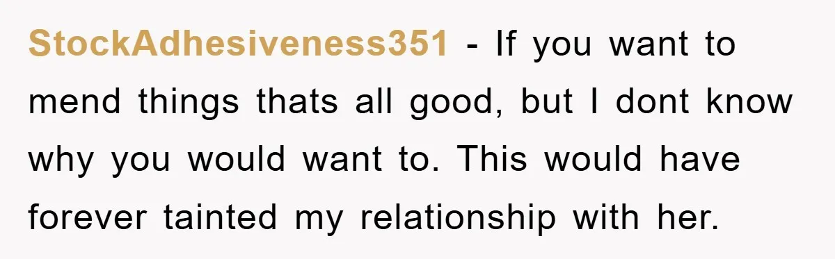 StockAdhesiveness351 − If you want to mend things thats all good, but I dont know why you would want to. This would have forever tainted my relationship with her.