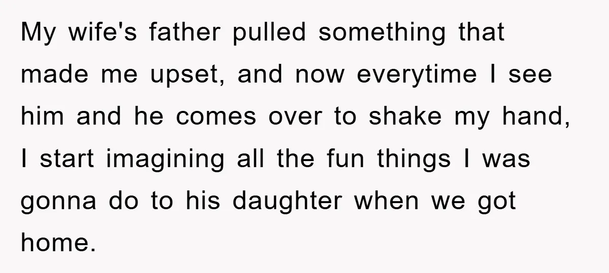 My wife's father pulled something that made me upset, and now everytime I see him and he comes over to shake my hand, I start imagining all the fun things...