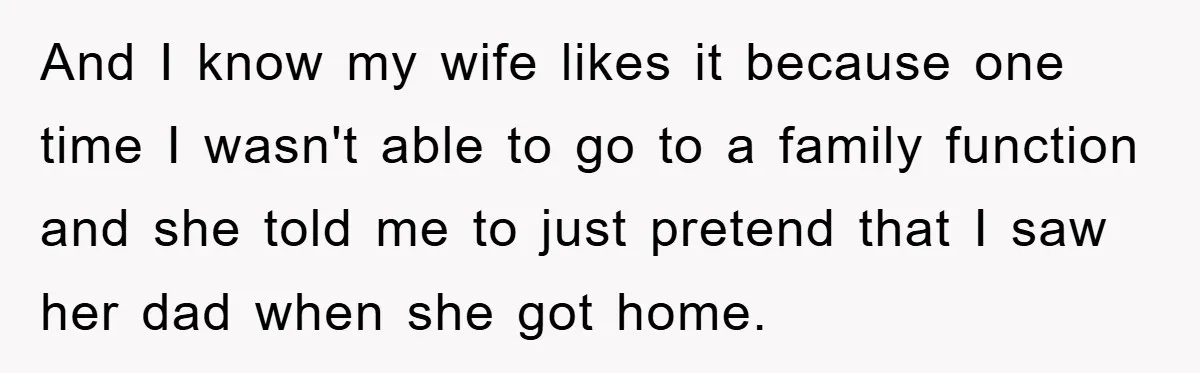 And I know my wife likes it because one time I wasn't able to go to a family function and she told me to just pretend that I saw her...