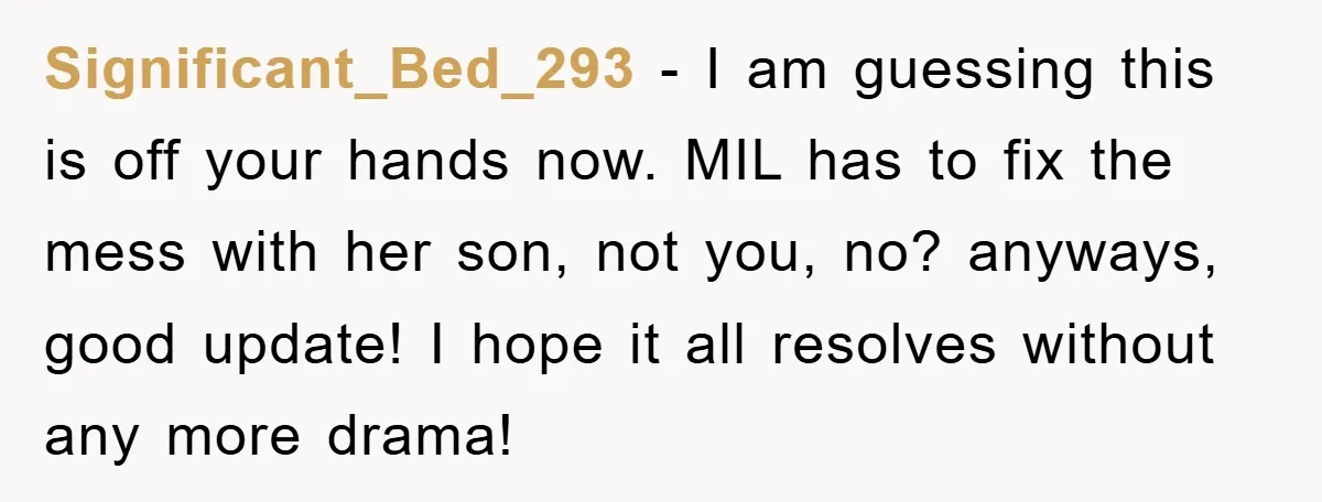 Significant_Bed_293 − I am guessing this is off your hands now. MIL has to fix the mess with her son, not you, no? anyways, good update! I hope it all...
