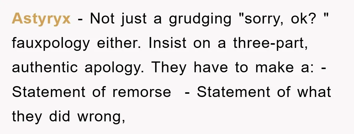 Astyryx − Not just a grudging "sorry, ok? " fauxpology either. Insist on a three-part, authentic apology. They have to make a: - Statement of remorse - Statement of what...