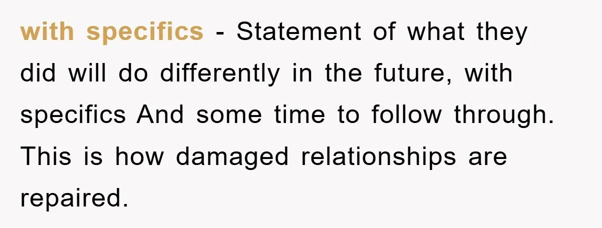 with specifics - Statement of what they did will do differently in the future, with specifics And some time to follow through. This is how damaged relationships are repaired.