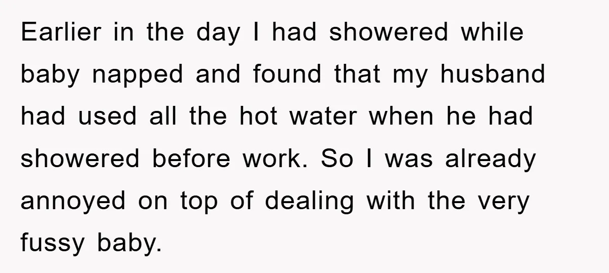 Earlier in the day I had showered while baby napped and found that my husband had used all the hot water when he had showered before work. So I was...