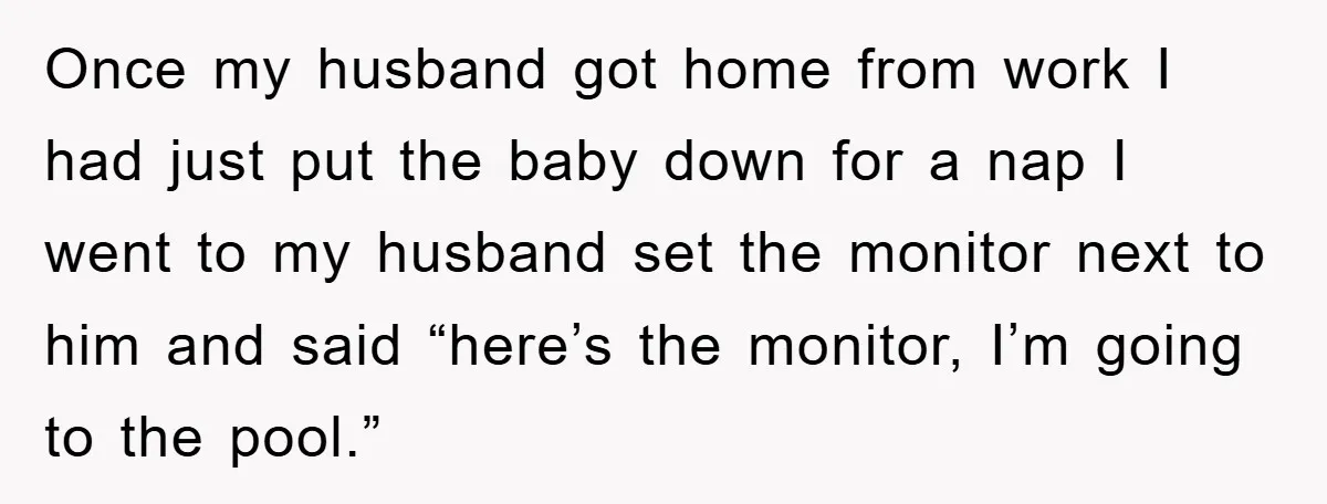 Once my husband got home from work I had just put the baby down for a nap I went to my husband set the monitor next to him and said...