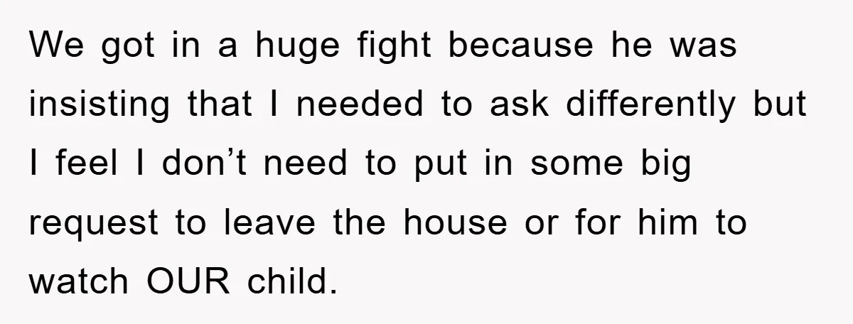 We got in a huge fight because he was insisting that I needed to ask differently but I feel I don’t need to put in some big request to leave...