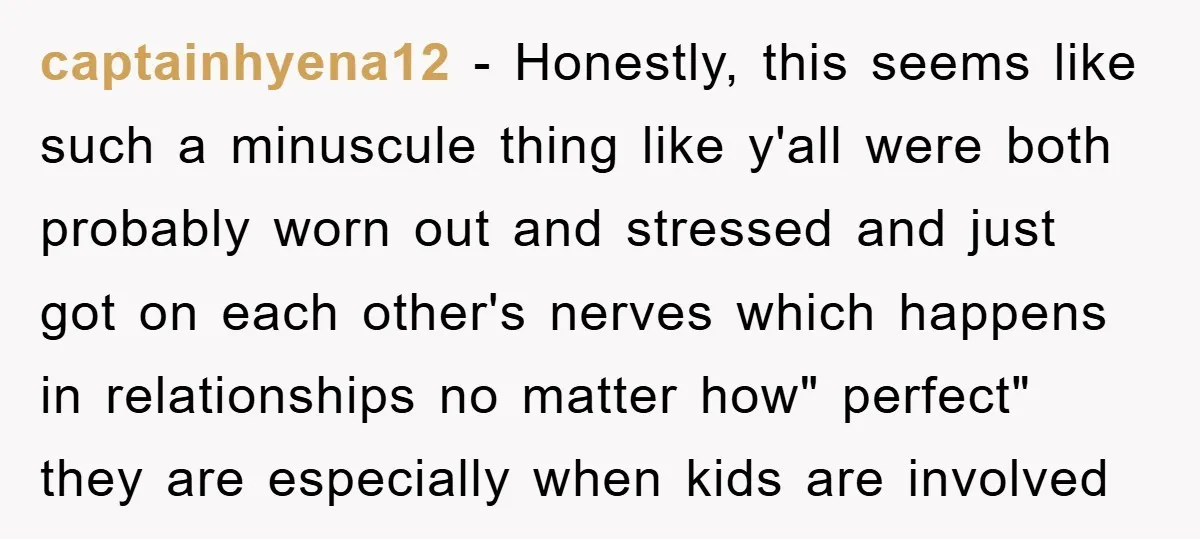 captainhyena12 − Honestly, this seems like such a minuscule thing like y'all were both probably worn out and stressed and just got on each other's nerves which happens in relationships...