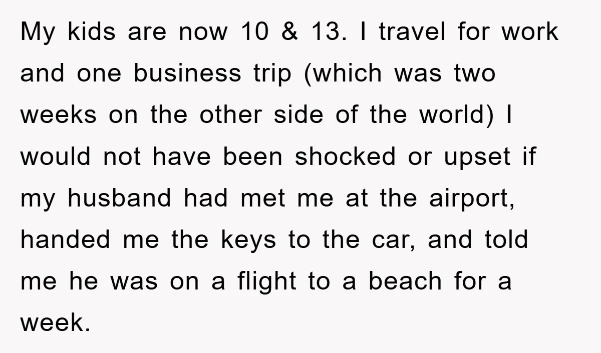 My kids are now 10 & 13. I travel for work and one business trip (which was two weeks on the other side of the world) I would not have...