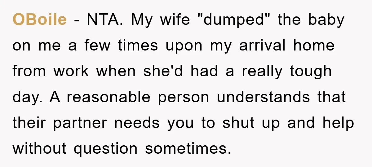 OBoile − NTA. My wife "dumped" the baby on me a few times upon my arrival home from work when she'd had a really tough day. A reasonable person understands...