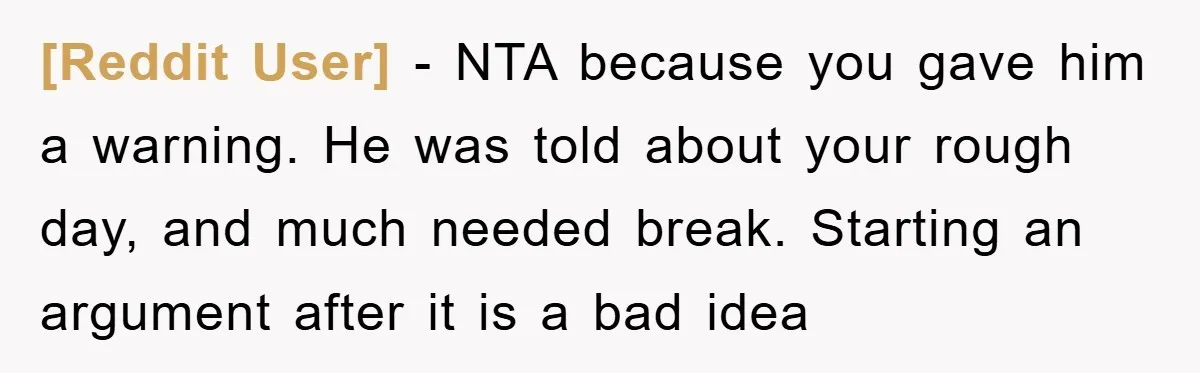 [Reddit User] − NTA because you gave him a warning. He was told about your rough day, and much needed break. Starting an argument after it is a bad idea