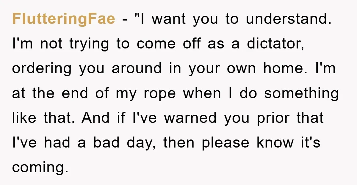 FlutteringFae − "I want you to understand. I'm not trying to come off as a dictator, ordering you around in your own home. I'm at the end of my rope...