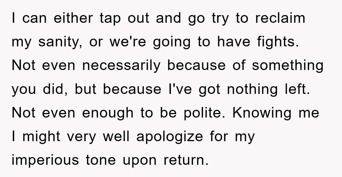 I can either tap out and go try to reclaim my sanity, or we're going to have fights. Not even necessarily because of something you did, but because I've got...