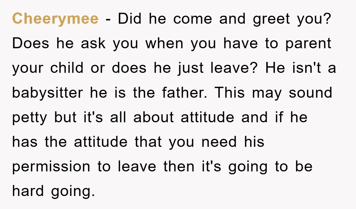 Cheerymee − Did he come and greet you? Does he ask you when you have to parent your child or does he just leave? He isn't a babysitter he is...