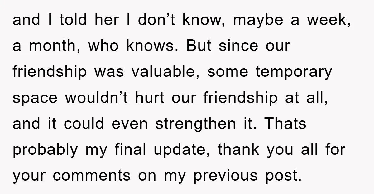 and I told her I don’t know, maybe a week, a month, who knows. But since our friendship was valuable, some temporary space wouldn’t hurt our friendship at all, and...
