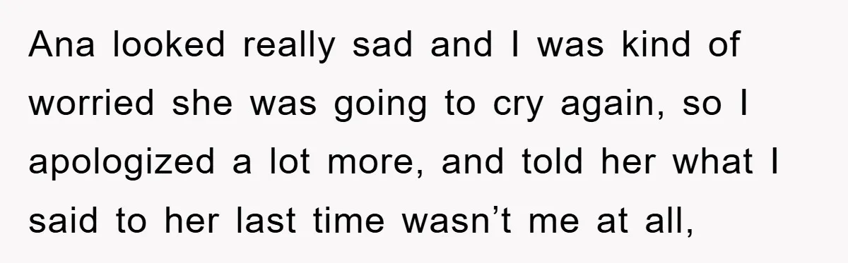 Ana looked really sad and I was kind of worried she was going to cry again, so I apologized a lot more, and told her what I said to her...
