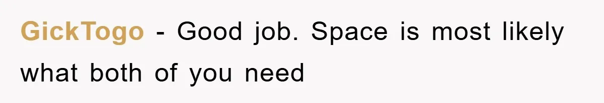 GickTogo − Good job. Space is most likely what both of you need