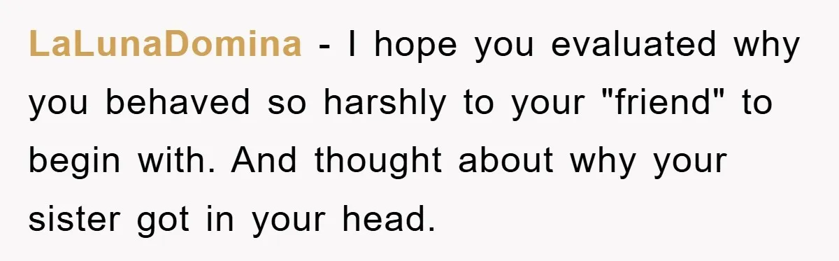LaLunaDomina − I hope you evaluated why you behaved so harshly to your "friend" to begin with. And thought about why your sister got in your head.