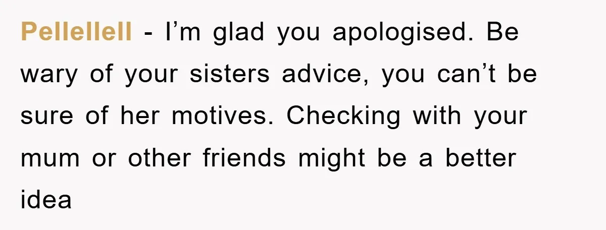 Pellellell − I’m glad you apologised. Be wary of your sisters advice, you can’t be sure of her motives. Checking with your mum or other friends might be a better...