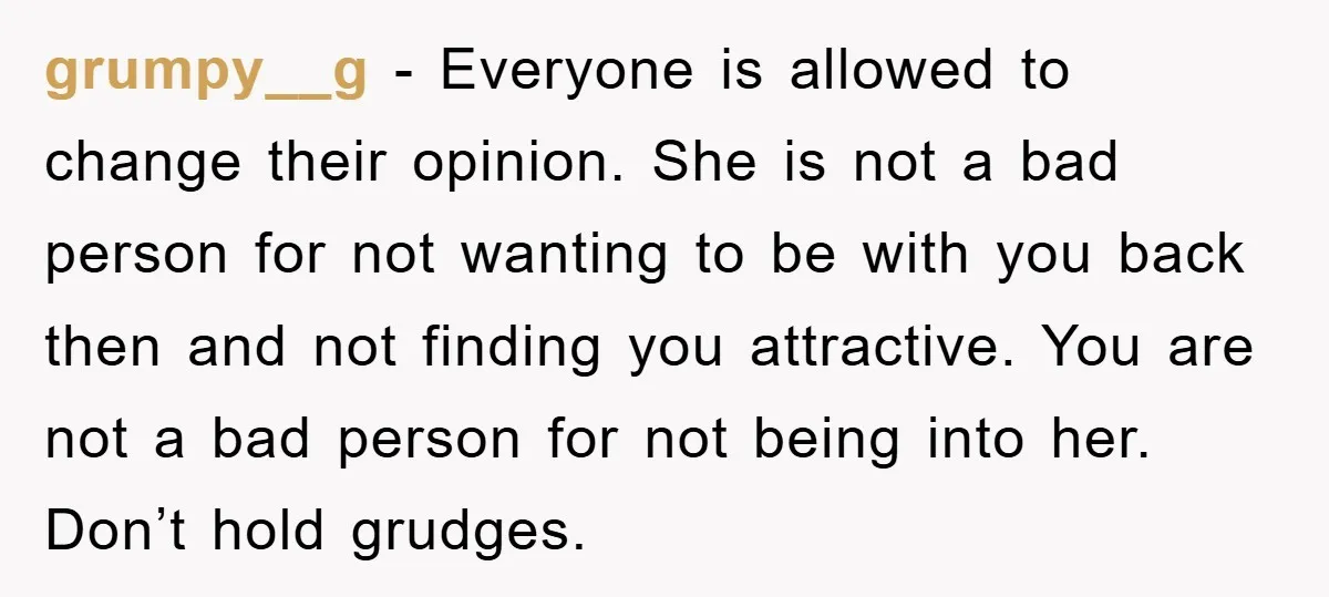 grumpy__g − Everyone is allowed to change their opinion. She is not a bad person for not wanting to be with you back then and not finding you attractive. You...