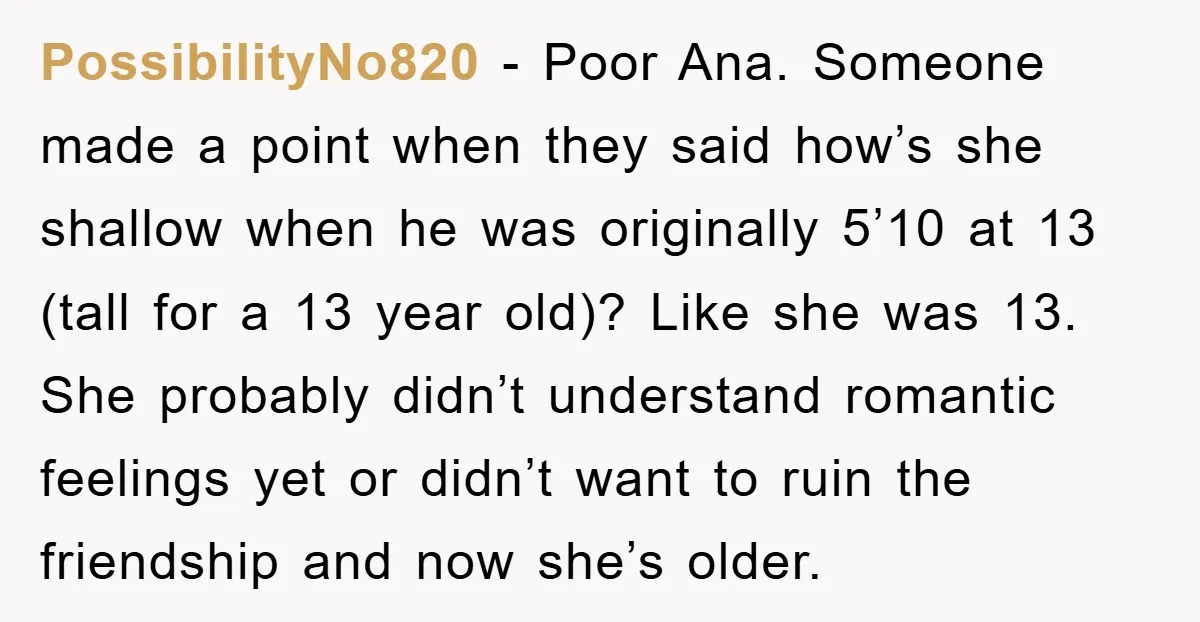 PossibilityNo820 − Poor Ana. Someone made a point when they said how’s she shallow when he was originally 5’10 at 13 (tall for a 13 year old)? Like she was...