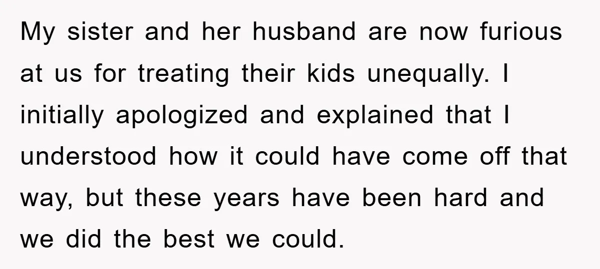 My sister and her husband are now furious at us for treating their kids unequally. I initially apologized and explained that I understood how it could have come off that...