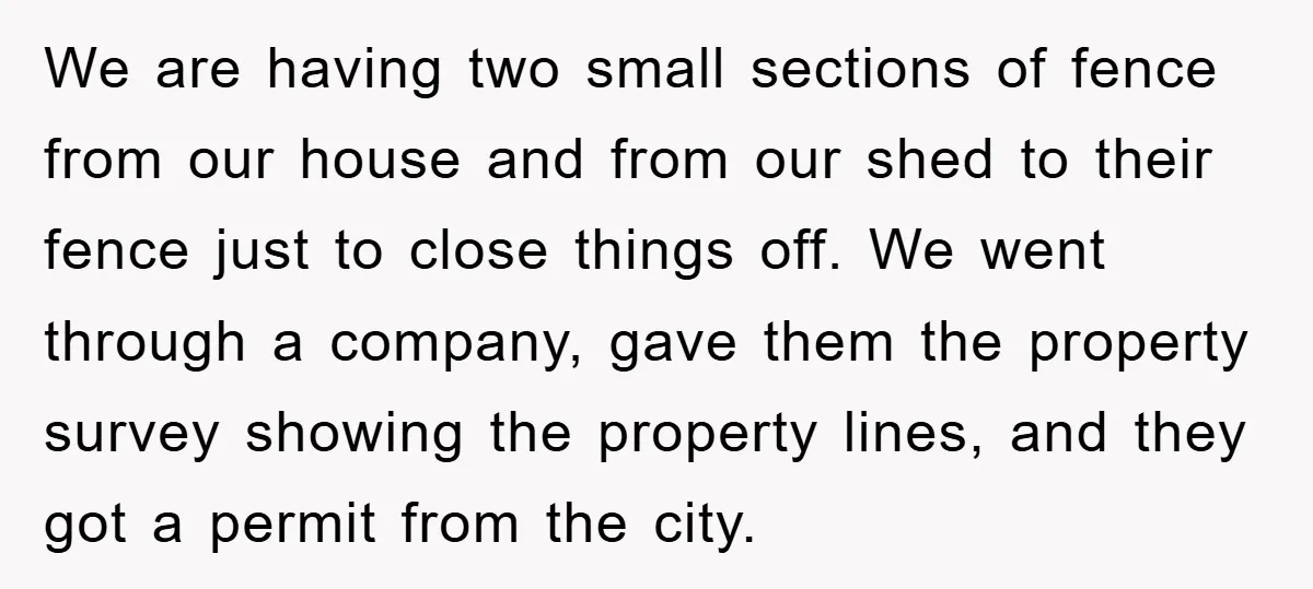 We are having two small sections of fence from our house and from our shed to their fence just to close things off. We went through a company, gave them...
