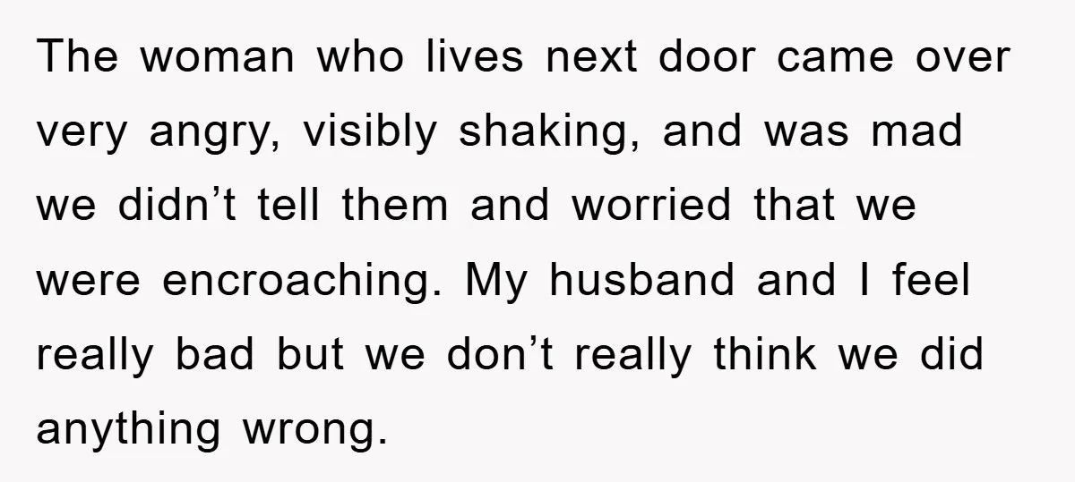 The woman who lives next door came over very angry, visibly shaking, and was mad we didn’t tell them and worried that we were encroaching. My husband and I feel...