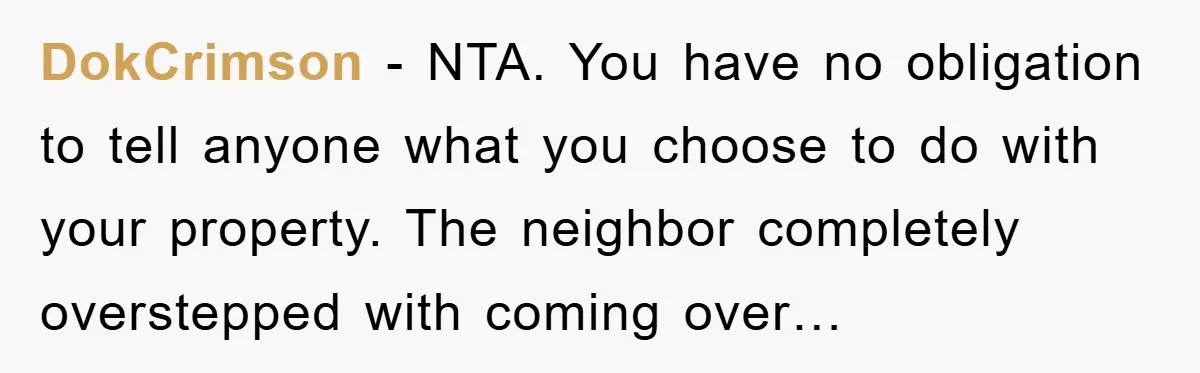 DokCrimson − NTA. You have no obligation to tell anyone what you choose to do with your property. The neighbor completely overstepped with coming over…