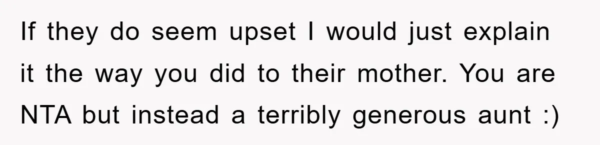 If they do seem upset I would just explain it the way you did to their mother. You are NTA but instead a terribly generous aunt :)