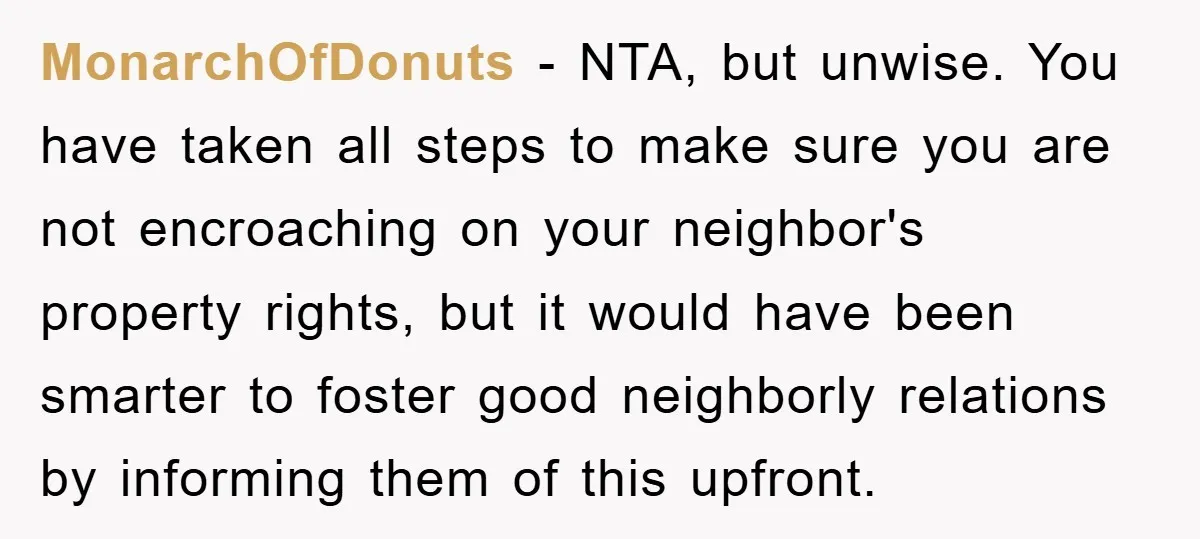 MonarchOfDonuts − NTA, but unwise. You have taken all steps to make sure you are not encroaching on your neighbor's property rights, but it would have been smarter to foster...