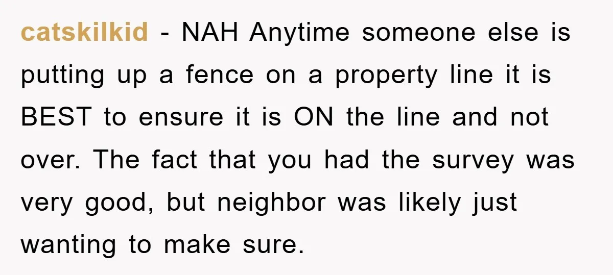 catskilkid − NAH Anytime someone else is putting up a fence on a property line it is BEST to ensure it is ON the line and not over. The fact...