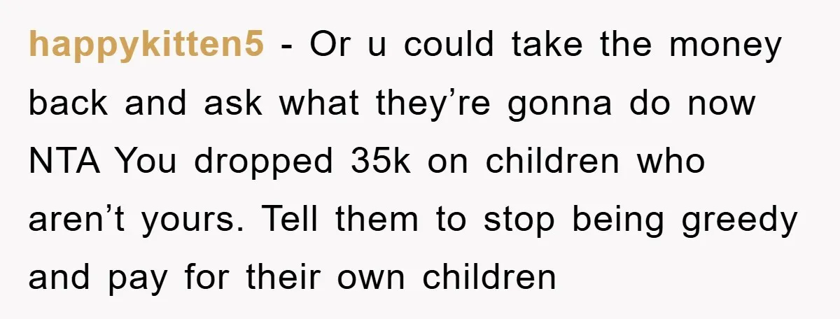 happykitten5 − Or u could take the money back and ask what they’re gonna do now NTA You dropped 35k on children who aren’t yours. Tell them to stop being...