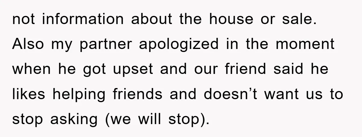 not information about the house or sale. Also my partner apologized in the moment when he got upset and our friend said he likes helping friends and doesn’t want us...