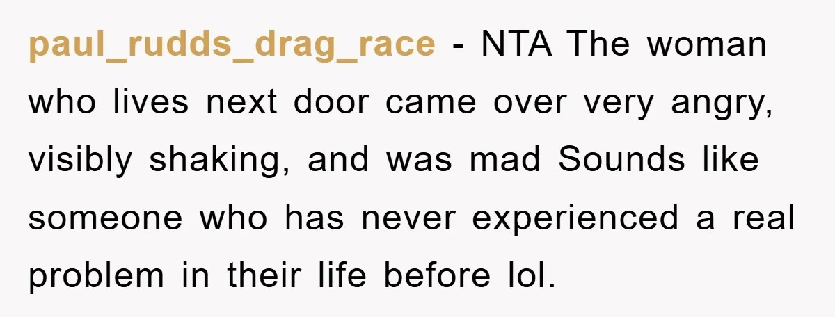 paul_rudds_drag_race − NTA The woman who lives next door came over very angry, visibly shaking, and was mad Sounds like someone who has never experienced a real problem in their...