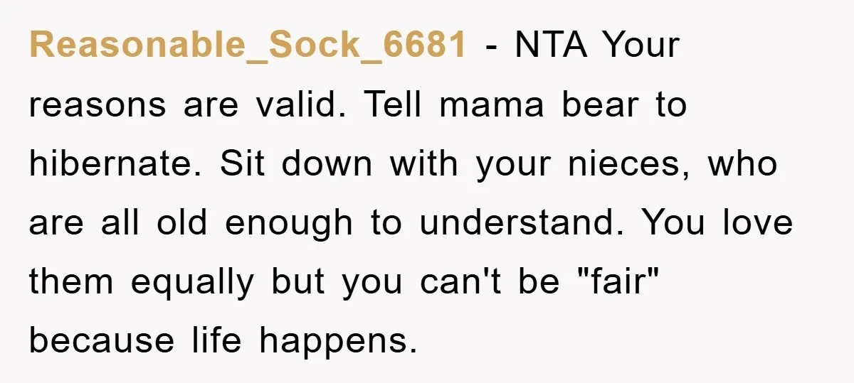 Reasonable_Sock_6681 − NTA Your reasons are valid. Tell mama bear to hibernate. Sit down with your nieces, who are all old enough to understand. You love them equally but you...