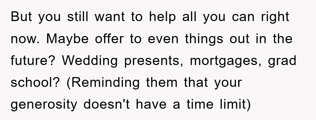 But you still want to help all you can right now. Maybe offer to even things out in the future? Wedding presents, mortgages, grad school? (Reminding them that your generosity...