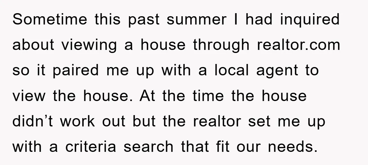 Sometime this past summer I had inquired about viewing a house through realtor.com so it paired me up with a local agent to view the house. At the time the...