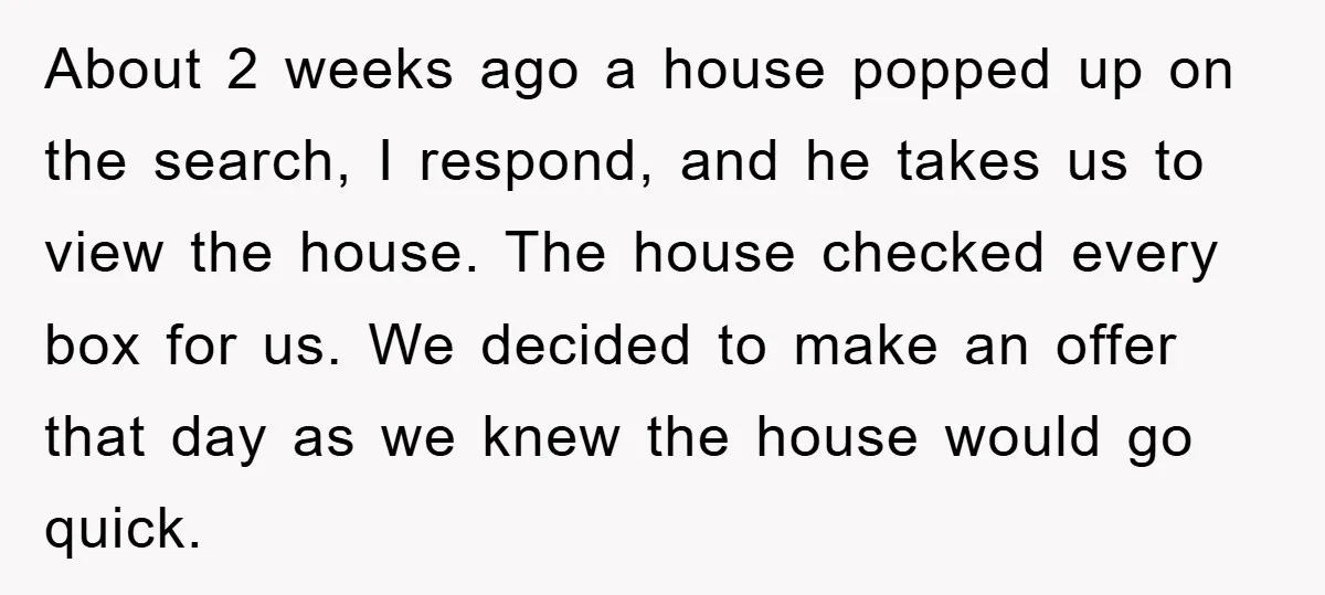 About 2 weeks ago a house popped up on the search, I respond, and he takes us to view the house. The house checked every box for us. We decided...