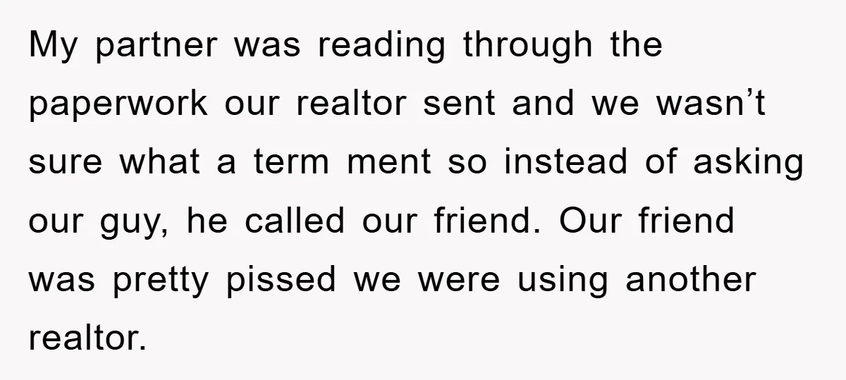 My partner was reading through the paperwork our realtor sent and we wasn’t sure what a term ment so instead of asking our guy, he called our friend. Our friend...