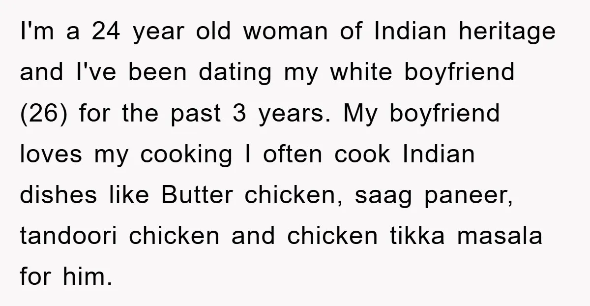 I'm a 24 year old woman of Indian heritage and I've been dating my white boyfriend (26) for the past 3 years. My boyfriend loves my cooking I often cook...