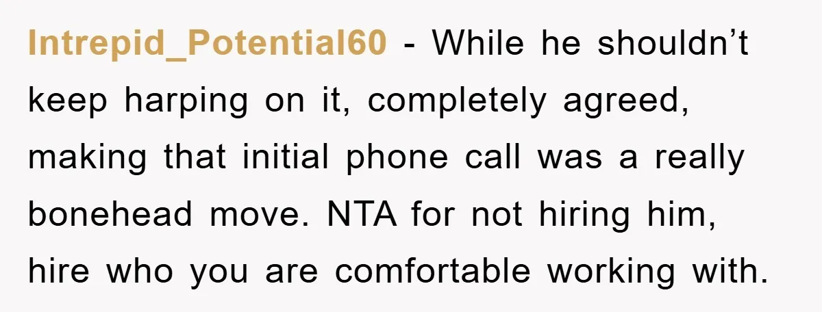 Intrepid_Potential60 − While he shouldn’t keep harping on it, completely agreed, making that initial phone call was a really bonehead move. NTA for not hiring him, hire who you are...