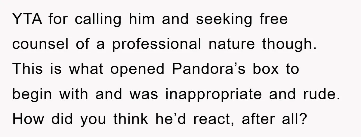 YTA for calling him and seeking free counsel of a professional nature though. This is what opened Pandora’s box to begin with and was inappropriate and rude. How did you...