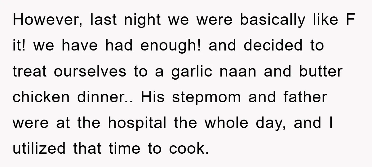 However, last night we were basically like F it! we have had enough! and decided to treat ourselves to a garlic naan and butter chicken dinner.. His stepmom and father...