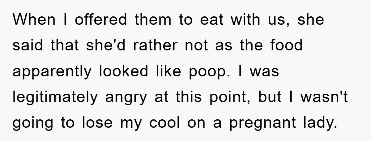 When I offered them to eat with us, she said that she'd rather not as the food apparently looked like poop. I was legitimately angry at this point, but I...